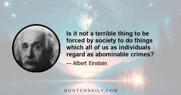 Is it not a terrible thing to be forced by society to do things which all of us as individuals regard as abominable crimes?