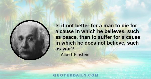 Is it not better for a man to die for a cause in which he believes, such as peace, than to suffer for a cause in which he does not believe, such as war?