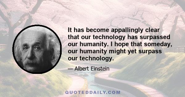 It has become appallingly clear that our technology has surpassed our humanity. I hope that someday, our humanity might yet surpass our technology.