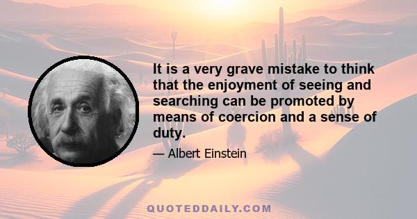 It is a very grave mistake to think that the enjoyment of seeing and searching can be promoted by means of coercion and a sense of duty.