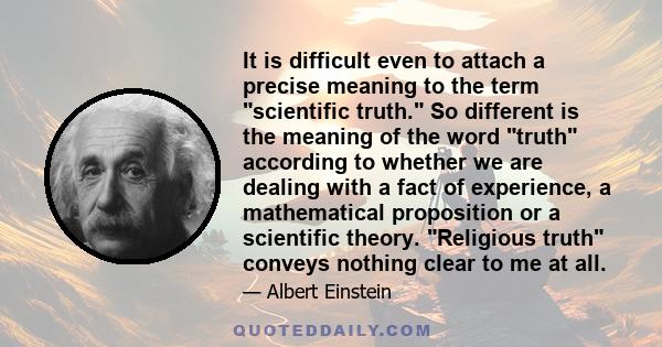 It is difficult even to attach a precise meaning to the term scientific truth. So different is the meaning of the word truth according to whether we are dealing with a fact of experience, a mathematical proposition or a 