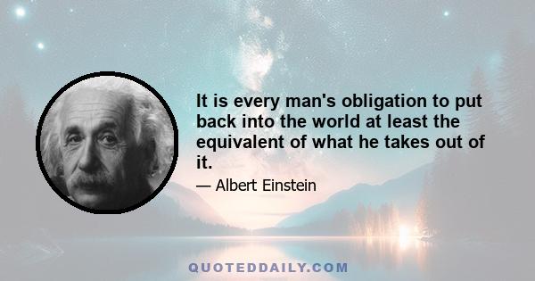 It is every man's obligation to put back into the world at least the equivalent of what he takes out of it.