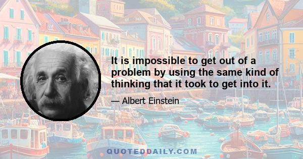 It is impossible to get out of a problem by using the same kind of thinking that it took to get into it.