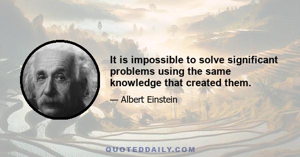 It is impossible to solve significant problems using the same knowledge that created them.