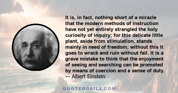 It is, in fact, nothing short of a miracle that the modern methods of instruction have not yet entirely strangled the holy curiosity of inquiry; for this delicate little plant, aside from stimulation, stands mainly in