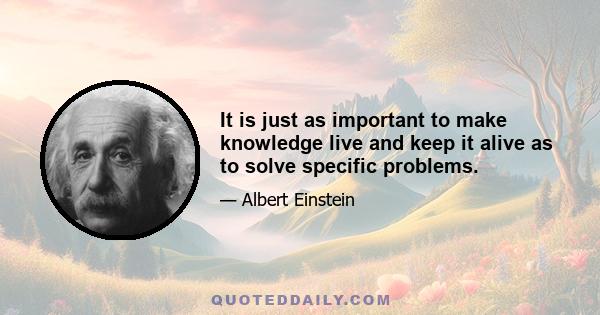 It is just as important to make knowledge live and keep it alive as to solve specific problems.