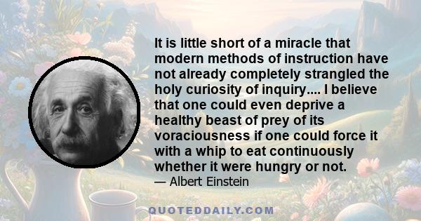 It is little short of a miracle that modern methods of instruction have not already completely strangled the holy curiosity of inquiry.... I believe that one could even deprive a healthy beast of prey of its