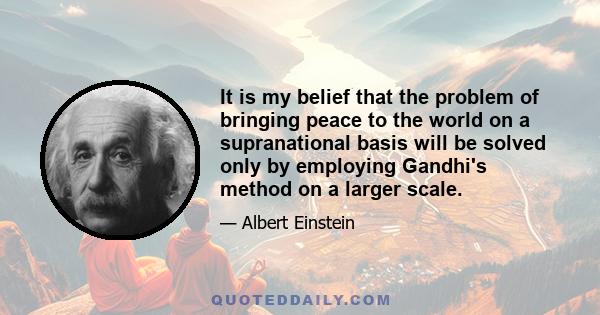 It is my belief that the problem of bringing peace to the world on a supranational basis will be solved only by employing Gandhi's method on a larger scale.