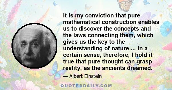 It is my conviction that pure mathematical construction enables us to discover the concepts and the laws connecting them, which gives us the key to the understanding of nature ... In a certain sense, therefore, I hold