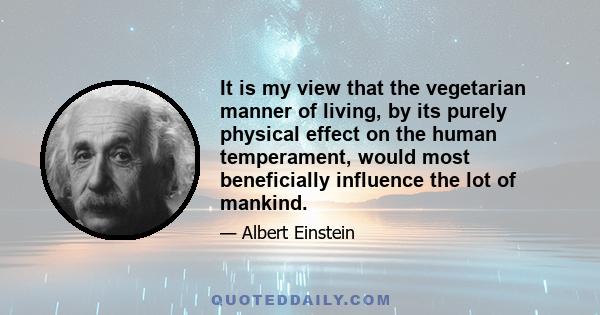 It is my view that the vegetarian manner of living, by its purely physical effect on the human temperament, would most beneficially influence the lot of mankind.