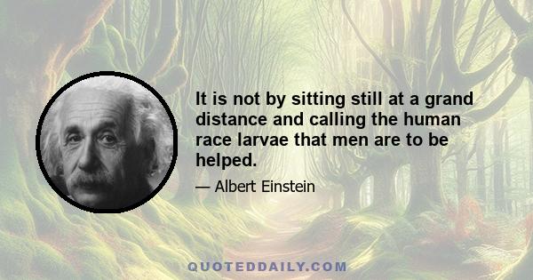 It is not by sitting still at a grand distance and calling the human race larvae that men are to be helped.