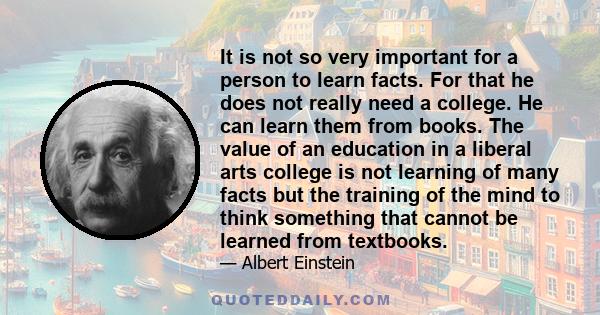 It is not so very important for a person to learn facts. For that he does not really need a college. He can learn them from books. The value of an education in a liberal arts college is not learning of many facts but