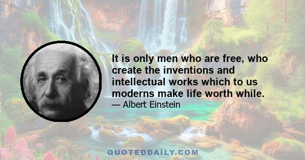 It is only men who are free, who create the inventions and intellectual works which to us moderns make life worth while.