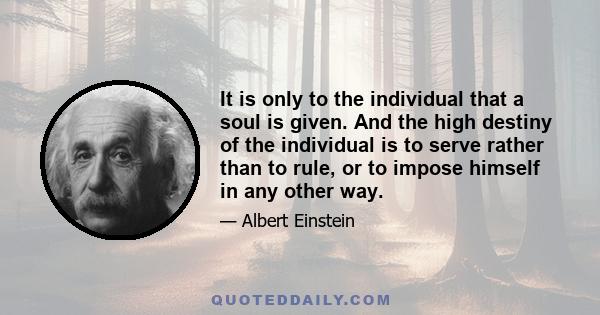 It is only to the individual that a soul is given. And the high destiny of the individual is to serve rather than to rule, or to impose himself in any other way.