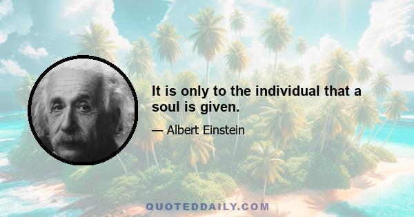 It is only to the individual that a soul is given.