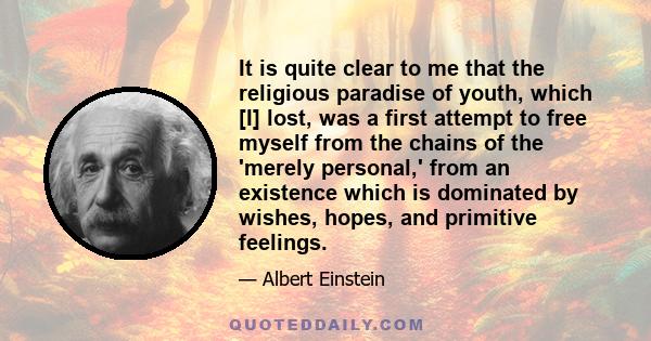 It is quite clear to me that the religious paradise of youth, which [I] lost, was a first attempt to free myself from the chains of the 'merely personal,' from an existence which is dominated by wishes, hopes, and