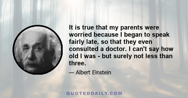 It is true that my parents were worried because I began to speak fairly late, so that they even consulted a doctor. I can't say how old I was - but surely not less than three.