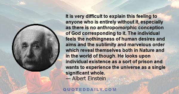 It is very difficult to explain this feeling to anyone who is entirely without it, especially as there is no anthropomorphic conception of God corresponding to it. The individual feels the nothingness of human desires