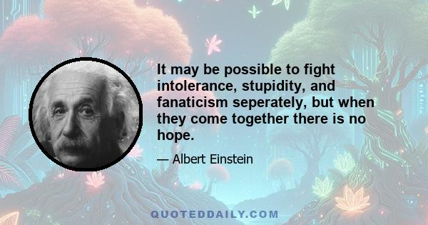 It may be possible to fight intolerance, stupidity, and fanaticism seperately, but when they come together there is no hope.