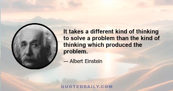 It takes a different kind of thinking to solve a problem than the kind of thinking which produced the problem.