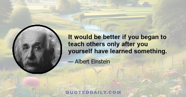 It would be better if you began to teach others only after you yourself have learned something.