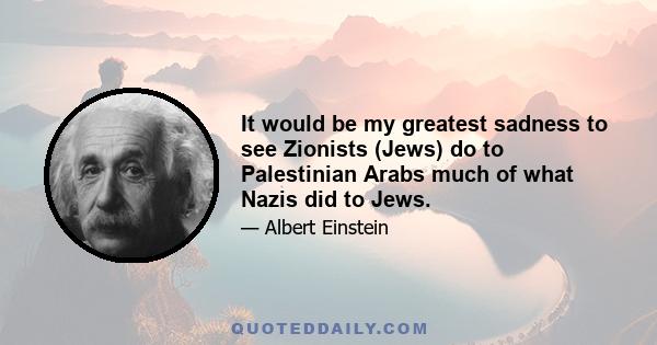 It would be my greatest sadness to see Zionists (Jews) do to Palestinian Arabs much of what Nazis did to Jews.