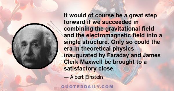 It would of course be a great step forward if we succeeded in combining the gravitational field and the electromagnetic field into a single structure. Only so could the era in theoretical physics inaugurated by Faraday