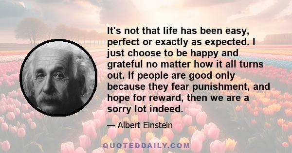 It's not that life has been easy, perfect or exactly as expected. I just choose to be happy and grateful no matter how it all turns out. If people are good only because they fear punishment, and hope for reward, then we 