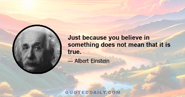 Just because you believe in something does not mean that it is true.