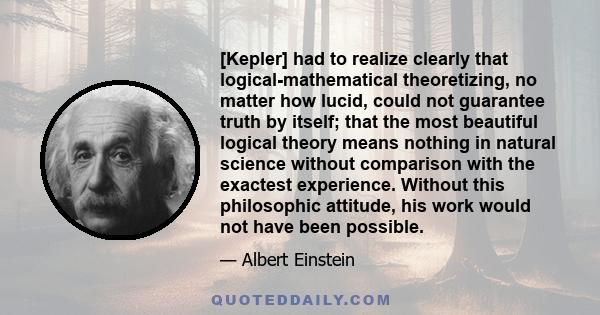 [Kepler] had to realize clearly that logical-mathematical theoretizing, no matter how lucid, could not guarantee truth by itself; that the most beautiful logical theory means nothing in natural science without