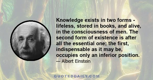 Knowledge exists in two forms - lifeless, stored in books, and alive, in the consciousness of men. The second form of existence is after all the essential one; the first, indispensable as it may be, occupies only an