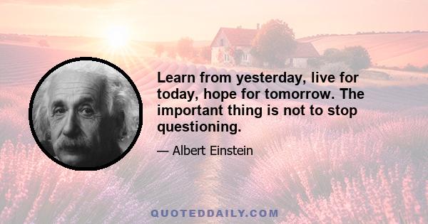 Learn from yesterday, live for today, hope for tomorrow. The important thing is not to stop questioning.