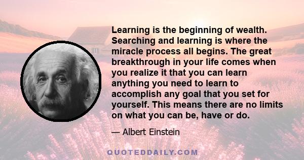 Learning is the beginning of wealth. Searching and learning is where the miracle process all begins. The great breakthrough in your life comes when you realize it that you can learn anything you need to learn to