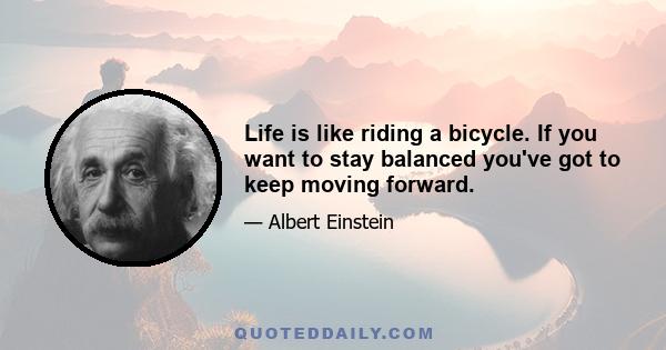 Life is like riding a bicycle. If you want to stay balanced you've got to keep moving forward.