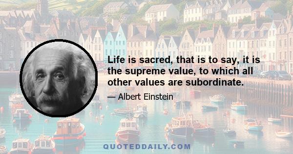 Life is sacred, that is to say, it is the supreme value, to which all other values are subordinate.