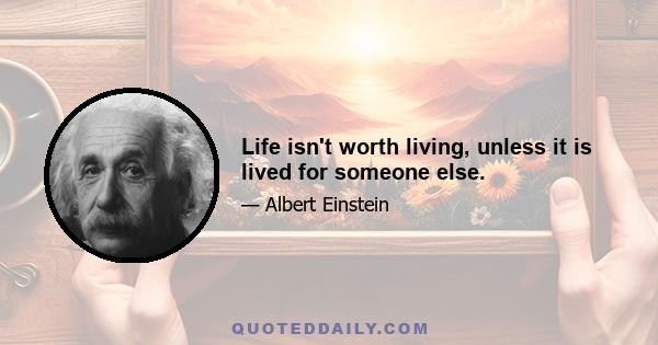 Life isn't worth living, unless it is lived for someone else.