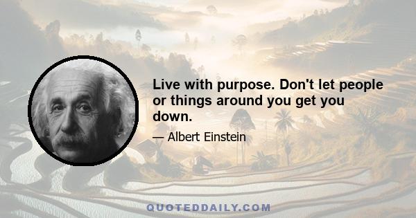 Live with purpose. Don't let people or things around you get you down.