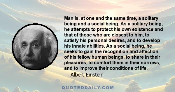 Man is, at one and the same time, a solitary being and a social being. As a solitary being, he attempts to protect his own existence and that of those who are closest to him, to satisfy his personal desires, and to