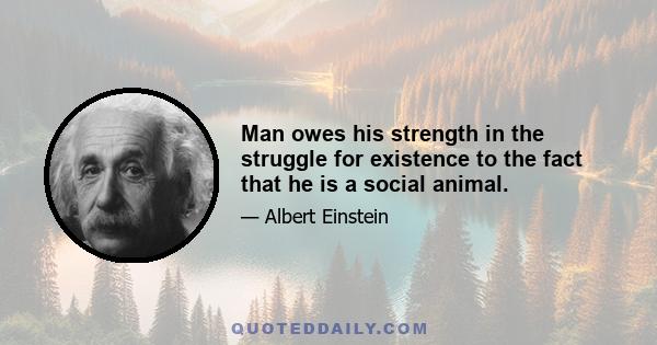 Man owes his strength in the struggle for existence to the fact that he is a social animal.