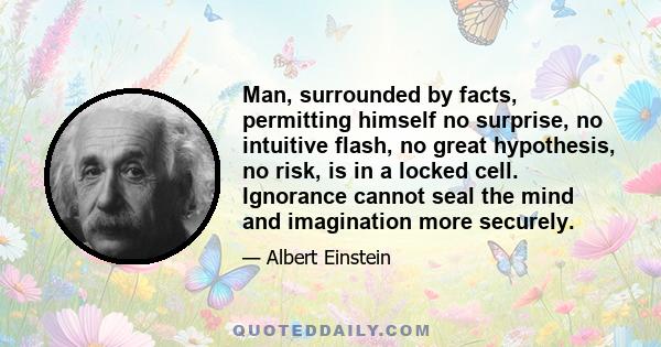 Man, surrounded by facts, permitting himself no surprise, no intuitive flash, no great hypothesis, no risk, is in a locked cell. Ignorance cannot seal the mind and imagination more securely.