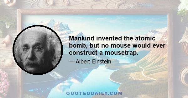 Mankind invented the atomic bomb, but no mouse would ever construct a mousetrap.