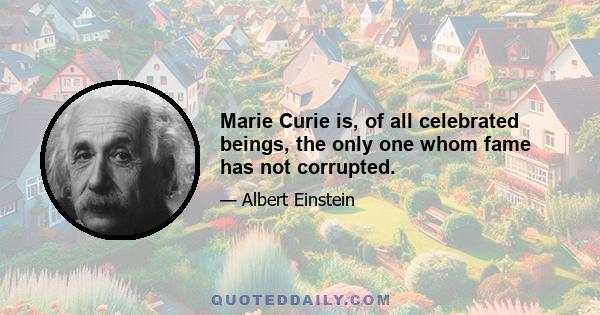 Marie Curie is, of all celebrated beings, the only one whom fame has not corrupted.