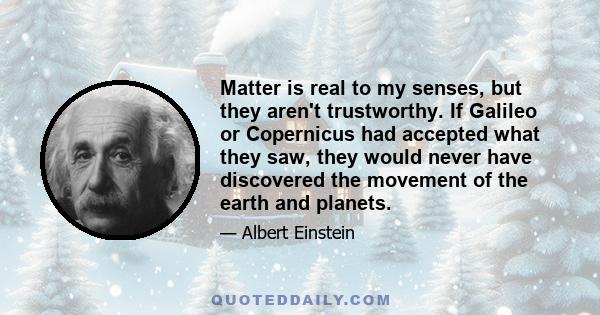 Matter is real to my senses, but they aren't trustworthy. If Galileo or Copernicus had accepted what they saw, they would never have discovered the movement of the earth and planets.