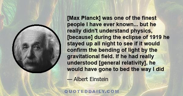 [Max Planck] was one of the finest people I have ever known... but he really didn't understand physics, [because] during the eclipse of 1919 he stayed up all night to see if it would confirm the bending of light by the