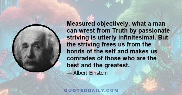 Measured objectively, what a man can wrest from Truth by passionate striving is utterly infinitesimal. But the striving frees us from the bonds of the self and makes us comrades of those who are the best and the