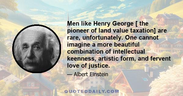 Men like Henry George [ the pioneer of land value taxation] are rare, unfortunately. One cannot imagine a more beautiful combination of intellectual keenness, artistic form, and fervent love of justice.