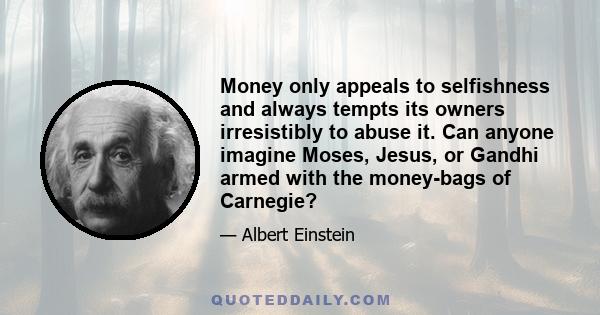 Money only appeals to selfishness and always tempts its owners irresistibly to abuse it. Can anyone imagine Moses, Jesus, or Gandhi armed with the money-bags of Carnegie?