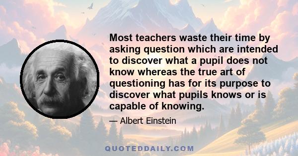 Most teachers waste their time by asking question which are intended to discover what a pupil does not know whereas the true art of questioning has for its purpose to discover what pupils knows or is capable of knowing.