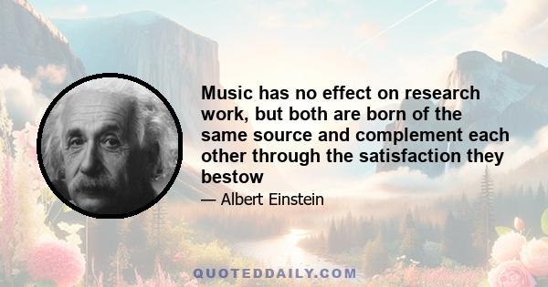 Music has no effect on research work, but both are born of the same source and complement each other through the satisfaction they bestow