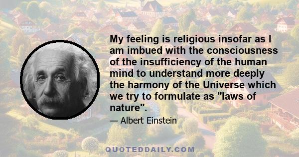 My feeling is religious insofar as I am imbued with the consciousness of the insufficiency of the human mind to understand more deeply the harmony of the Universe which we try to formulate as laws of nature.